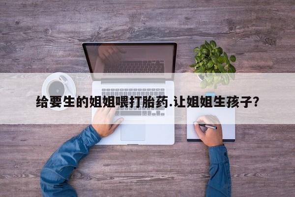 网上怎么购买流产药给要生的姐姐喂打胎药.让姐姐生孩子？