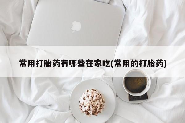 网上怎么购买流产药常用打胎药有哪些在家吃(常用的打胎药)