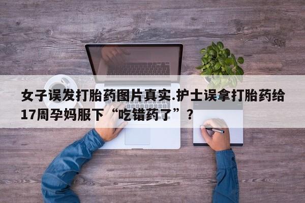 网上怎么购买流产药女子误发打胎药图片真实.护士误拿打胎药给17周孕妈服下“吃错药了”？