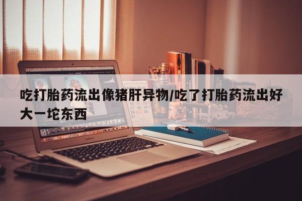 网上怎么购买流产药吃打胎药流出像猪肝异物/吃了打胎药流出好大一坨东西