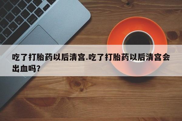 网上怎么购买流产药吃了打胎药以后清宫.吃了打胎药以后清宫会出血吗？