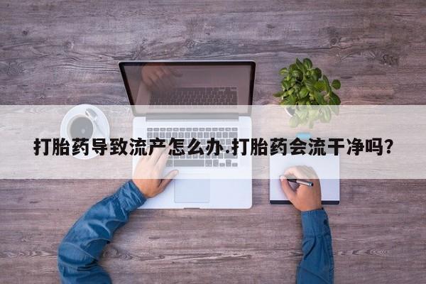 网上怎么购买流产药打胎药导致流产怎么办.打胎药会流干净吗？