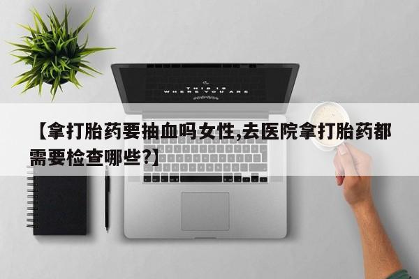网上怎么购买流产药【拿打胎药要抽血吗女性,去医院拿打胎药都需要检查哪些?】