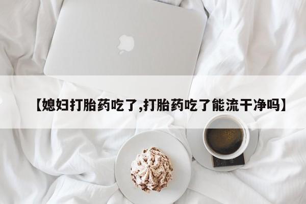网上怎么购买流产药【媳妇打胎药吃了,打胎药吃了能流干净吗】