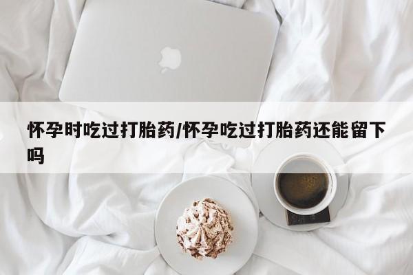 网上怎么购买流产药怀孕时吃过打胎药/怀孕吃过打胎药还能留下吗
