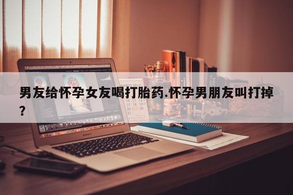 网上怎么购买流产药男友给怀孕女友喝打胎药.怀孕男朋友叫打掉？