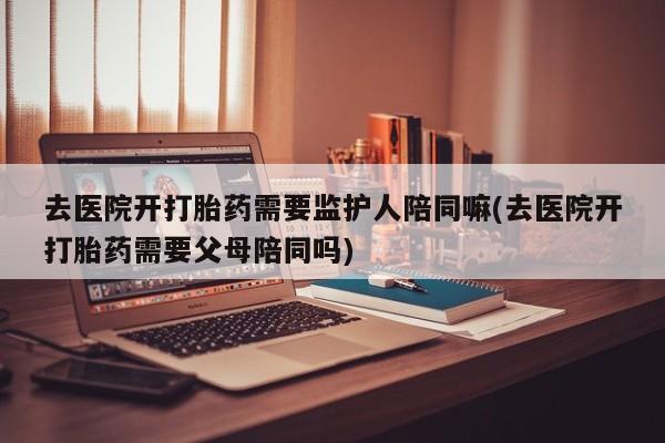 网上怎么购买流产药去医院开打胎药需要监护人陪同嘛(去医院开打胎药需要父母陪同吗)