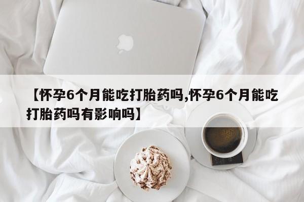 网上怎么购买流产药【怀孕6个月能吃打胎药吗,怀孕6个月能吃打胎药吗有影响吗】