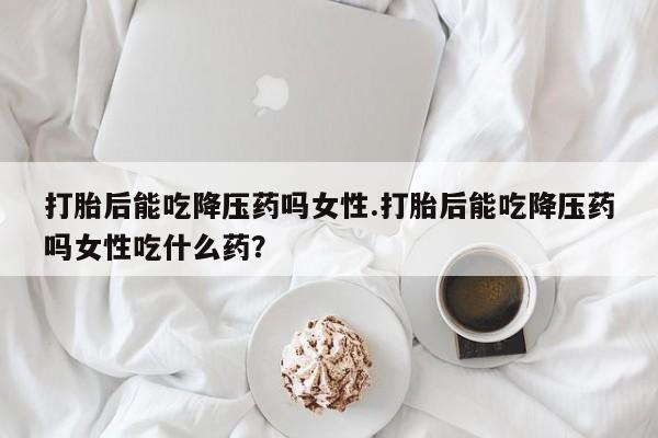 网上怎么购买流产药打胎后能吃降压药吗女性.打胎后能吃降压药吗女性吃什么药？