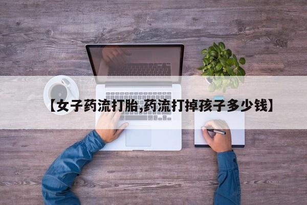 网上怎么购买流产药【女子药流打胎,药流打掉孩子多少钱】