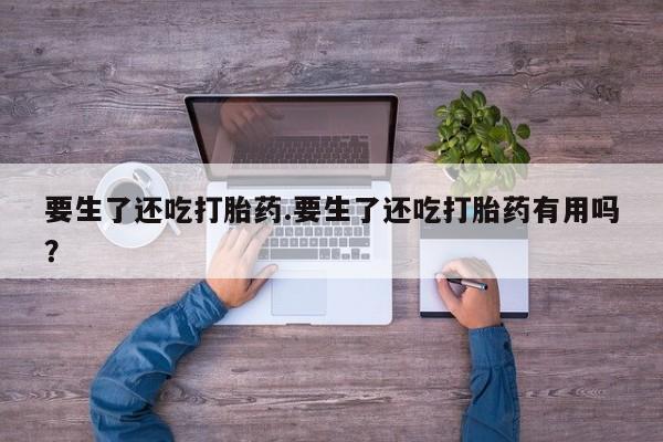 网上怎么购买流产药要生了还吃打胎药.要生了还吃打胎药有用吗？