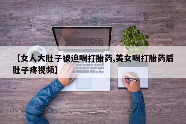 网上怎么购买流产药【女人大肚子被迫喝打胎药,美女喝打胎药后肚子疼视频】