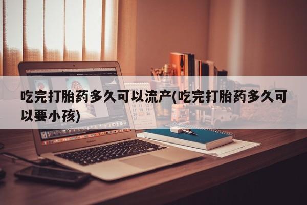 网上怎么购买流产药吃完打胎药多久可以流产(吃完打胎药多久可以要小孩)