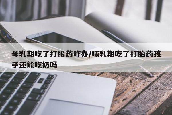 网上怎么购买流产药母乳期吃了打胎药咋办/哺乳期吃了打胎药孩子还能吃奶吗
