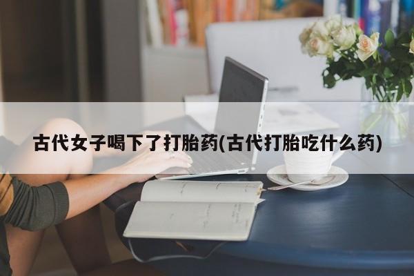 网上怎么购买流产药古代女子喝下了打胎药(古代打胎吃什么药)