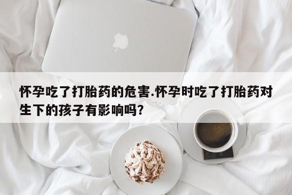 网上怎么购买流产药怀孕吃了打胎药的危害.怀孕时吃了打胎药对生下的孩子有影响吗？