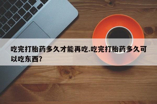 网上怎么购买流产药吃完打胎药多久才能再吃.吃完打胎药多久可以吃东西？