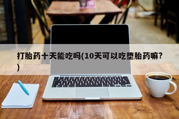 网上怎么购买流产药打胎药十天能吃吗(10天可以吃堕胎药嘛?)