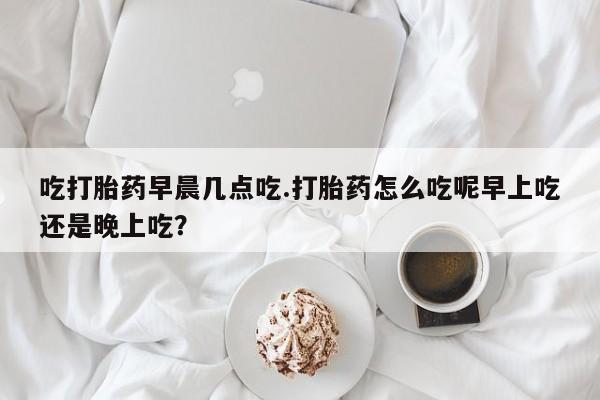 网上怎么购买流产药吃打胎药早晨几点吃.打胎药怎么吃呢早上吃还是晚上吃？
