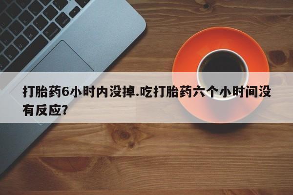 网上怎么购买流产药打胎药6小时内没掉.吃打胎药六个小时间没有反应？