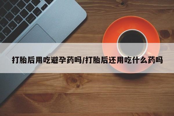 网上怎么购买流产药打胎后用吃避孕药吗/打胎后还用吃什么药吗