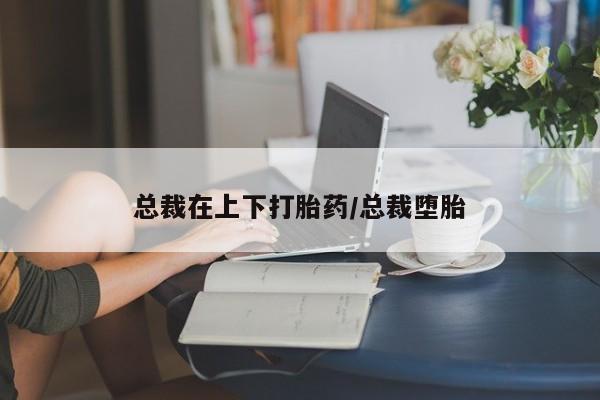 网上怎么购买流产药总裁在上下打胎药/总裁堕胎