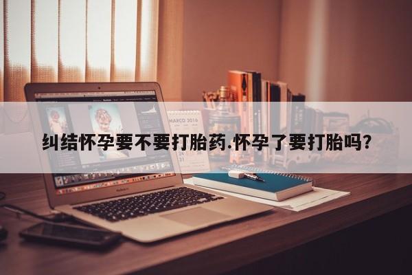 网上怎么购买流产药纠结怀孕要不要打胎药.怀孕了要打胎吗？