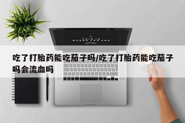 网上怎么购买流产药吃了打胎药能吃茄子吗/吃了打胎药能吃茄子吗会流血吗