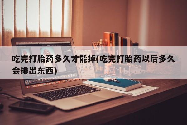 网上怎么购买流产药吃完打胎药多久才能掉(吃完打胎药以后多久会排出东西)