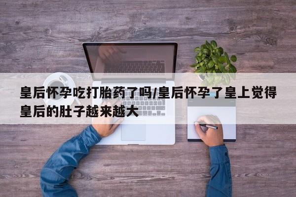 网上怎么购买流产药皇后怀孕吃打胎药了吗/皇后怀孕了皇上觉得皇后的肚子越来越大