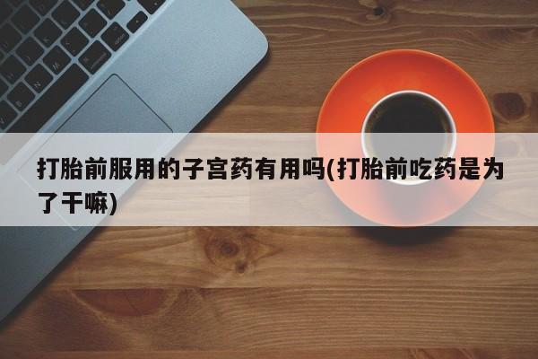 网上怎么购买流产药打胎前服用的子宫药有用吗(打胎前吃药是为了干嘛)