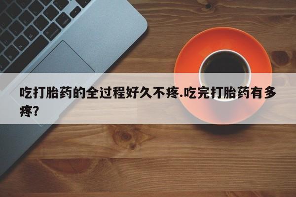 网上怎么购买流产药吃打胎药的全过程好久不疼.吃完打胎药有多疼？
