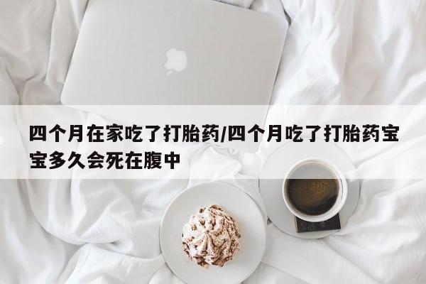 网上怎么购买流产药四个月在家吃了打胎药/四个月吃了打胎药宝宝多久会死在腹中
