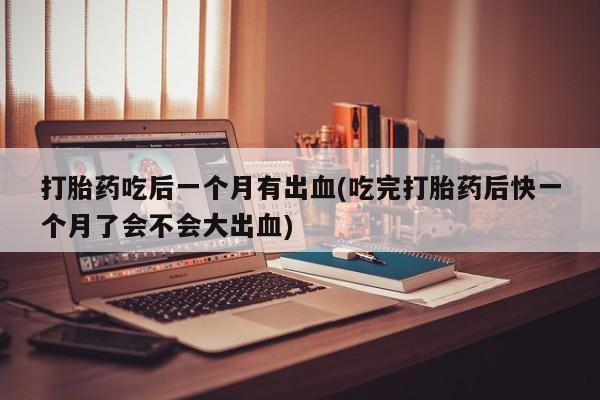 网上怎么购买流产药打胎药吃后一个月有出血(吃完打胎药后快一个月了会不会大出血)