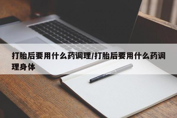 网上怎么购买流产药打胎后要用什么药调理/打胎后要用什么药调理身体