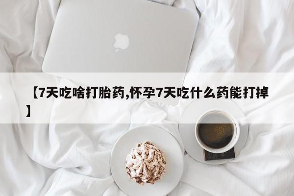 网上怎么购买流产药【7天吃啥打胎药,怀孕7天吃什么药能打掉】