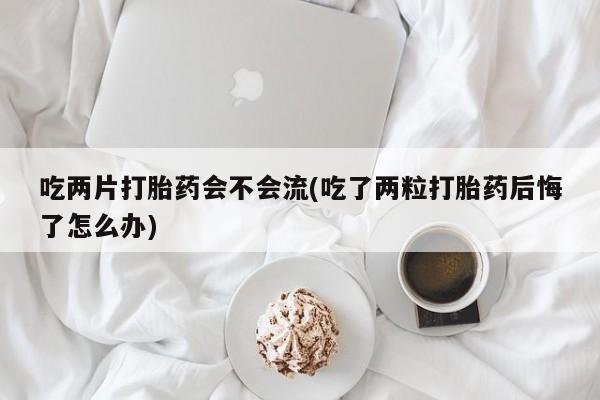 网上怎么购买流产药吃两片打胎药会不会流(吃了两粒打胎药后悔了怎么办)