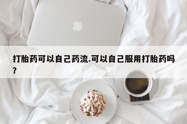 网上怎么购买流产药打胎药可以自己药流.可以自己服用打胎药吗？