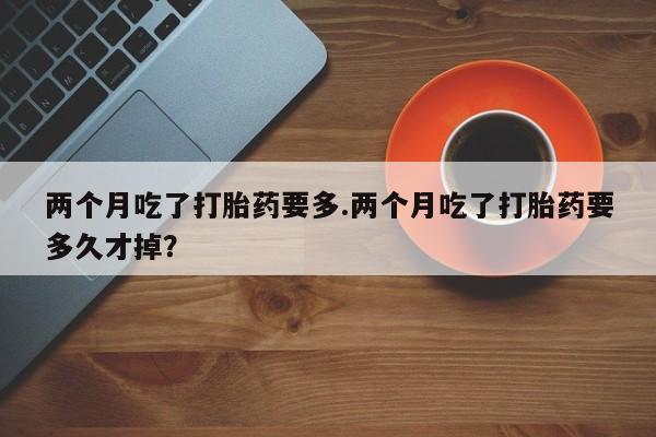 网上怎么购买流产药两个月吃了打胎药要多.两个月吃了打胎药要多久才掉?