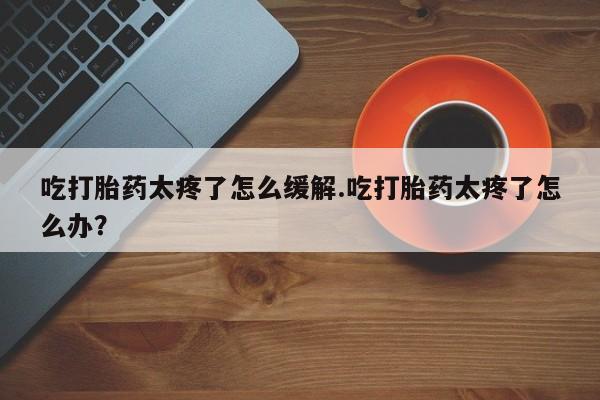 网上怎么购买流产药吃打胎药太疼了怎么缓解.吃打胎药太疼了怎么办？